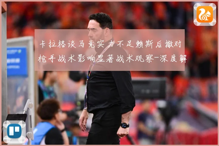 卡拉格谈马竞实力不足赖斯后撤对枪手战术影响显著战术观察-深度解析
