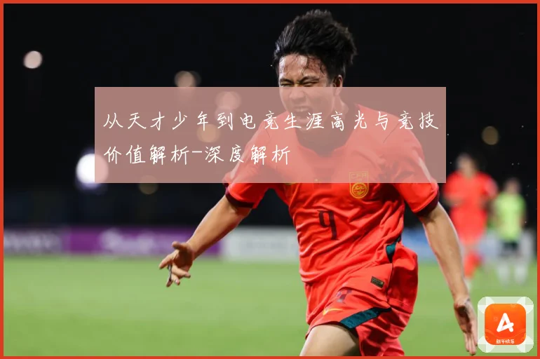 从天才少年到电竞生涯高光与竞技价值解析-深度解析