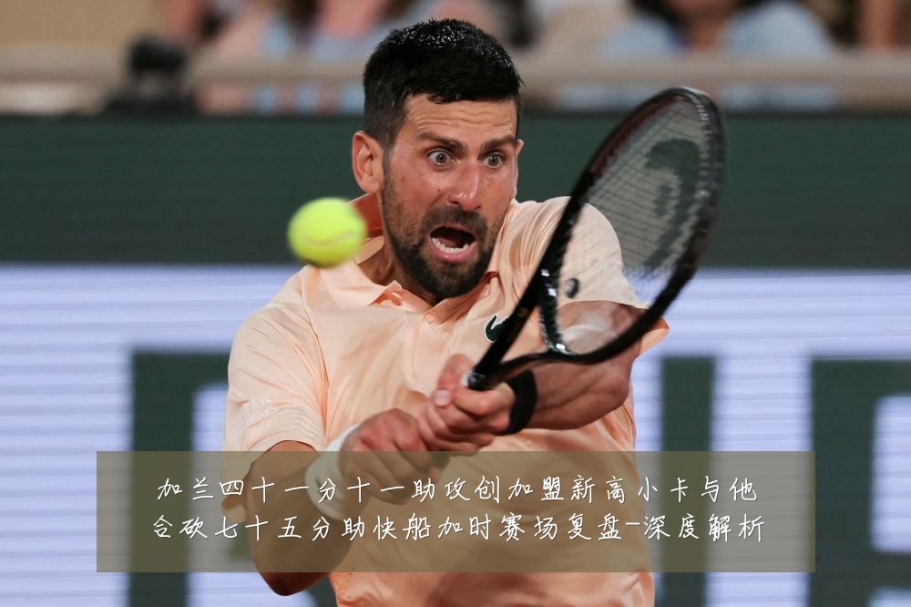 加兰四十一分十一助攻创加盟新高小卡与他合砍七十五分助快船加时赛场复盘-深度解析